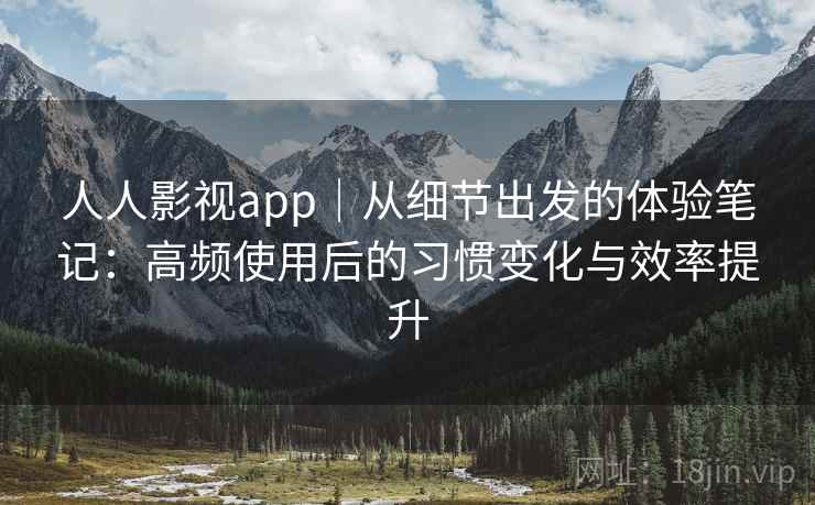 人人影视app｜从细节出发的体验笔记：高频使用后的习惯变化与效率提升