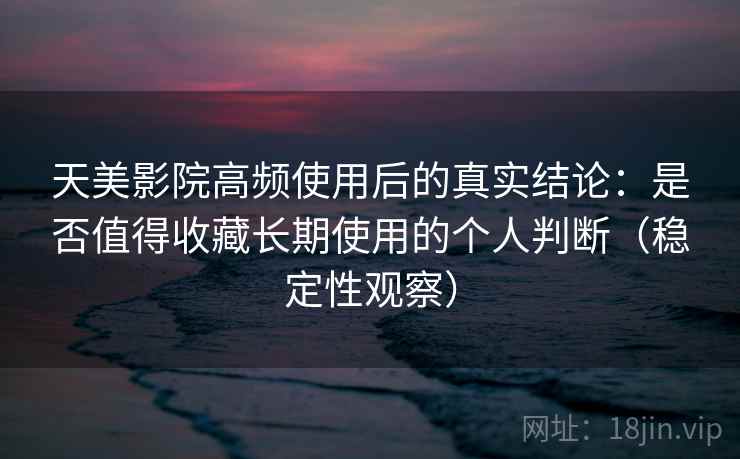 天美影院高频使用后的真实结论：是否值得收藏长期使用的个人判断（稳定性观察）