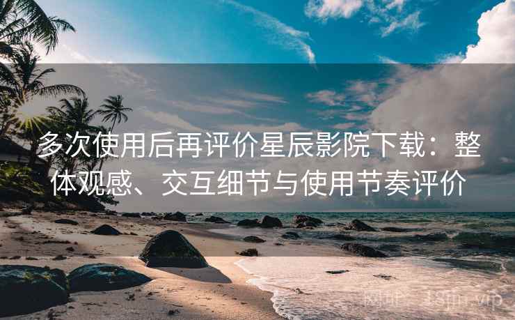 多次使用后再评价星辰影院下载：整体观感、交互细节与使用节奏评价