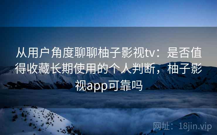 从用户角度聊聊柚子影视tv：是否值得收藏长期使用的个人判断，柚子影视app可靠吗